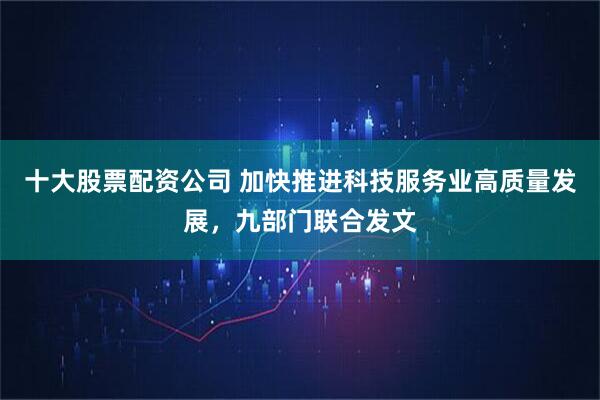 十大股票配资公司 加快推进科技服务业高质量发展，九部门联合发文
