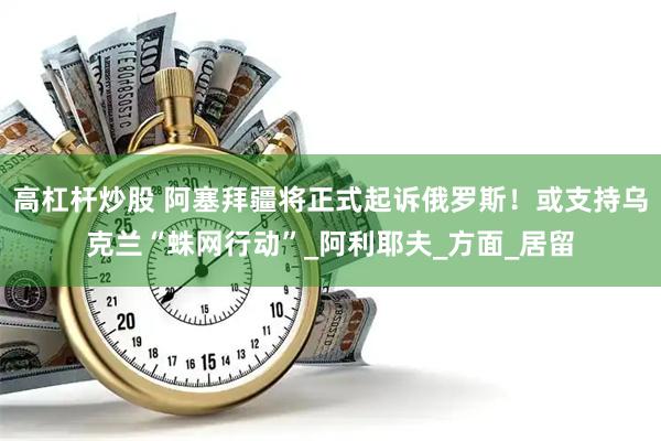 高杠杆炒股 阿塞拜疆将正式起诉俄罗斯！或支持乌克兰“蛛网行动”_阿利耶夫_方面_居留