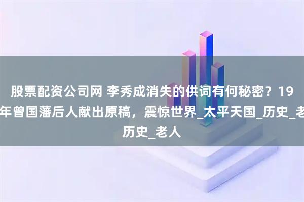 股票配资公司网 李秀成消失的供词有何秘密？1962年曾国藩后人献出原稿，震惊世界_太平天国_历史_老人