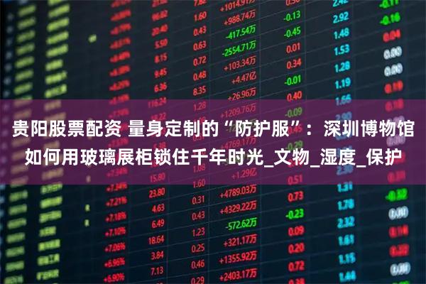 贵阳股票配资 量身定制的“防护服”：深圳博物馆如何用玻璃展柜锁住千年时光_文物_湿度_保护