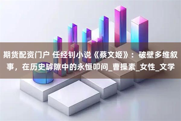 期货配资门户 任经钊小说《蔡文姬》：破壁多维叙事，在历史罅隙中的永恒叩问_曹操素_女性_文学