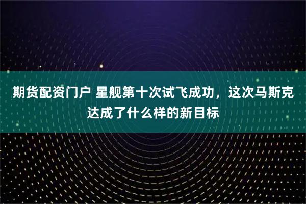 期货配资门户 星舰第十次试飞成功，这次马斯克达成了什么样的新目标