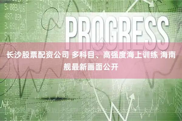 长沙股票配资公司 多科目、高强度海上训练 海南舰最新画面公开