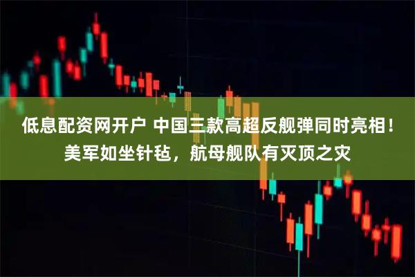低息配资网开户 中国三款高超反舰弹同时亮相！美军如坐针毡，航母舰队有灭顶之灾