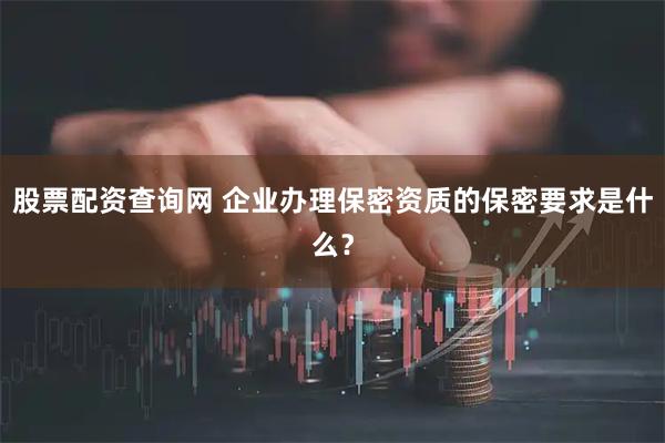 股票配资查询网 企业办理保密资质的保密要求是什么？