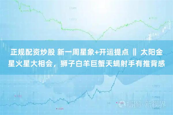 正规配资炒股 新一周星象+开运提点 ‖ 太阳金星火星大相会，狮子白羊巨蟹天蝎射手有推背感
