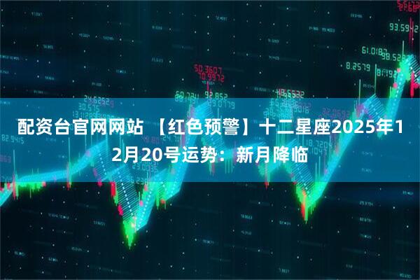 配资台官网网站 【红色预警】十二星座2025年12月20号运势：新月降临